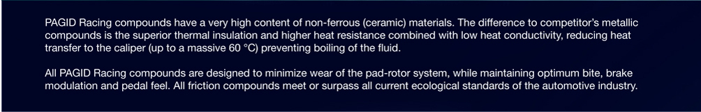 Pagid Racing Compounds have a very high content of non-ferrous (ceramic) materials. The difference to competitor's metallic compounds is the superior thermal insulation and higher heat resistance combined with low heat conductivity, reducing heat transfer to the caliper (up to 140F) preventing boiling of the fluid. All Pagid Racing Compounds are designed to minimize wear of the pad-rotor system, while maintaining optimum bite, brake modulation and pedal feel. All friction compounds meet or surpass all current ecological standards of the automotive industry.